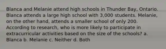 Blanca and Melanie attend high schools in Thunder Bay, Ontario. Blanca attends a large high school with 3,000 students. Melanie, on the other hand, attends a smaller school of only 200. According to research, who is more likely to participate in extracurricular activities based on the size of the schools? a. Blanca b. Melanie c. Neither d. Both