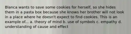 Blanca wants to save some cookies for herself, so she hides them in a pasta box because she knows her brother will not look in a place where he doesn't expect to find cookies. This is an example of... a. theory of mind b. use of symbols c. empathy d. understanding of cause and effect