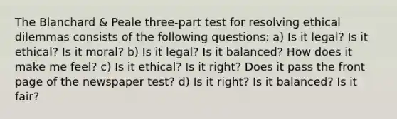 The Blanchard & Peale three-part test for resolving ethical dilemmas consists of the following questions: a) Is it legal? Is it ethical? Is it moral? b) Is it legal? Is it balanced? How does it make me feel? c) Is it ethical? Is it right? Does it pass the front page of the newspaper test? d) Is it right? Is it balanced? Is it fair?