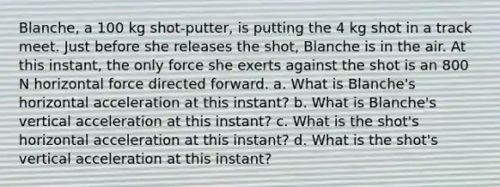 Blanche, a 100 kg shot-putter, is putting the 4 kg shot in a track meet. Just before she releases the shot, Blanche is in the air. At this instant, the only force she exerts against the shot is an 800 N horizontal force directed forward. a. What is Blanche's horizontal acceleration at this instant? b. What is Blanche's vertical acceleration at this instant? c. What is the shot's horizontal acceleration at this instant? d. What is the shot's vertical acceleration at this instant?