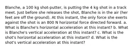 Blanche, a 100 kg shot-putter, is putting the 4 kg shot in a track meet. Just before she releases the shot, Blanche is in the air (her feet are off the ground). At this instant, the only force she exerts against the shot is an 800 N horizontal force directed forward. a. What is Blanche's horizontal acceleration at this instant? b. What is Blanche's vertical acceleration at this instant? c. What is the shot's horizontal acceleration at this instant? d. What is the shot's vertical acceleration at this instant?