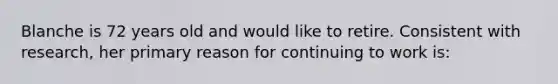 Blanche is 72 years old and would like to retire. Consistent with research, her primary reason for continuing to work is: