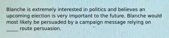 Blanche is extremely interested in politics and believes an upcoming election is very important to the future. Blanche would most likely be persuaded by a campaign message relying on _____ route persuasion.