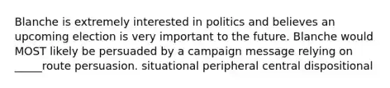 Blanche is extremely interested in politics and believes an upcoming election is very important to the future. Blanche would MOST likely be persuaded by a campaign message relying on _____route persuasion. situational peripheral central dispositional