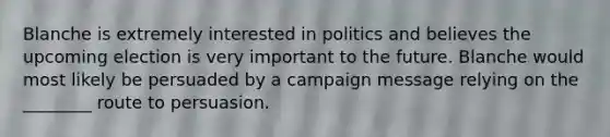 Blanche is extremely interested in politics and believes the upcoming election is very important to the future. Blanche would most likely be persuaded by a campaign message relying on the ________ route to persuasion.