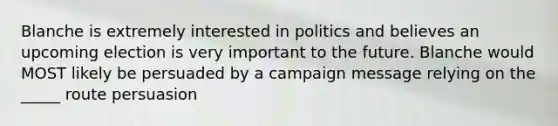 Blanche is extremely interested in politics and believes an upcoming election is very important to the future. Blanche would MOST likely be persuaded by a campaign message relying on the _____ route persuasion