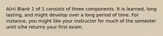 A(n) Blank 1 of 1 consists of three components. It is learned, long lasting, and might develop over a long period of time. For instance, you might like your instructor for much of the semester until s/he returns your first exam.