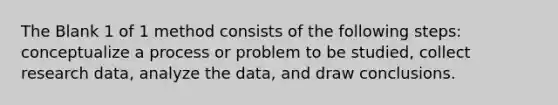 The Blank 1 of 1 method consists of the following steps: conceptualize a process or problem to be studied, collect research data, analyze the data, and draw conclusions.