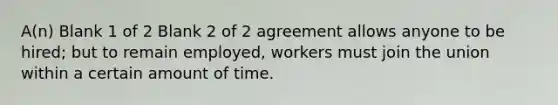 A(n) Blank 1 of 2 Blank 2 of 2 agreement allows anyone to be hired; but to remain employed, workers must join the union within a certain amount of time.