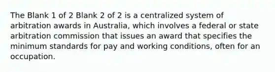 The Blank 1 of 2 Blank 2 of 2 is a centralized system of arbitration awards in Australia, which involves a federal or state arbitration commission that issues an award that specifies the minimum standards for pay and working conditions, often for an occupation.