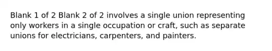 Blank 1 of 2 Blank 2 of 2 involves a single union representing only workers in a single occupation or craft, such as separate unions for electricians, carpenters, and painters.