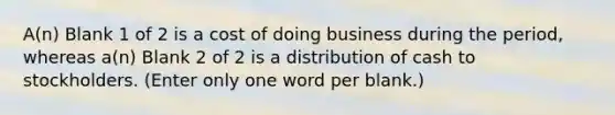 A(n) Blank 1 of 2 is a cost of doing business during the period, whereas a(n) Blank 2 of 2 is a distribution of cash to stockholders. (Enter only one word per blank.)