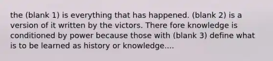 the (blank 1) is everything that has happened. (blank 2) is a version of it written by the victors. There fore knowledge is conditioned by power because those with (blank 3) define what is to be learned as history or knowledge....