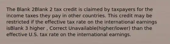 The Blank 2Blank 2 tax credit is claimed by taxpayers for the income taxes they pay in other countries. This credit may be restricted if the effective tax rate on the international earnings isBlank 3 higher , Correct Unavailable(higher/lower) than the effective U.S. tax rate on the international earnings.