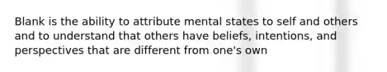 Blank is the ability to attribute mental states to self and others and to understand that others have beliefs, intentions, and perspectives that are different from one's own