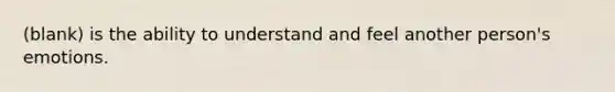 (blank) is the ability to understand and feel another person's emotions.