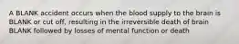 A BLANK accident occurs when the blood supply to the brain is BLANK or cut off, resulting in the irreversible death of brain BLANK followed by losses of mental function or death