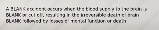 A BLANK accident occurs when the blood supply to the brain is BLANK or cut off, resulting in the irreversible death of brain BLANK followed by losses of mental function or death