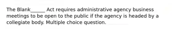 The Blank______ Act requires administrative agency business meetings to be open to the public if the agency is headed by a collegiate body. Multiple choice question.