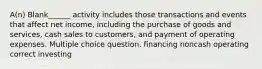 A(n) Blank______ activity includes those transactions and events that affect net income, including the purchase of goods and services, cash sales to customers, and payment of operating expenses. Multiple choice question. financing noncash operating correct investing