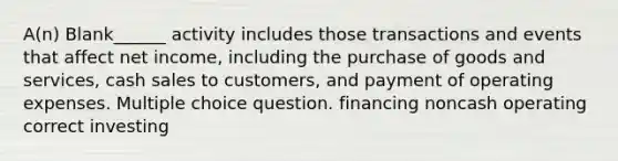 A(n) Blank______ activity includes those transactions and events that affect net income, including the purchase of goods and services, cash sales to customers, and payment of operating expenses. Multiple choice question. financing noncash operating correct investing