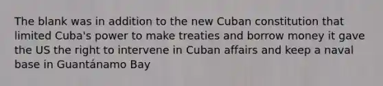 The blank was in addition to the new Cuban constitution that limited Cuba's power to make treaties and borrow money it gave the US the right to intervene in Cuban affairs and keep a naval base in Guantánamo Bay