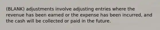 (BLANK) adjustments involve adjusting entries where the revenue has been earned or the expense has been incurred, and the cash will be collected or paid in the future.