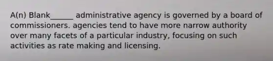 A(n) Blank______ administrative agency is governed by a board of commissioners. agencies tend to have more narrow authority over many facets of a particular industry, focusing on such activities as rate making and licensing.