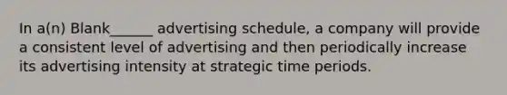 In a(n) Blank______ advertising schedule, a company will provide a consistent level of advertising and then periodically increase its advertising intensity at strategic time periods.