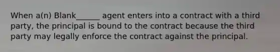 When a(n) Blank______ agent enters into a contract with a third party, the principal is bound to the contract because the third party may legally enforce the contract against the principal.