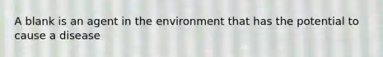 A blank is an agent in the environment that has the potential to cause a disease