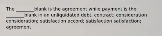 The ________blank is the agreement while payment is the ________blank in an unliquidated debt. contract; consideration consideration; satisfaction accord; satisfaction satisfaction; agreement