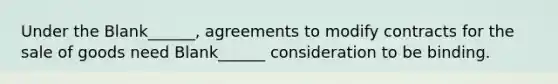 Under the Blank______, agreements to modify contracts for the sale of goods need Blank______ consideration to be binding.