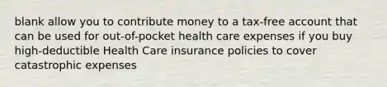 blank allow you to contribute money to a tax-free account that can be used for out-of-pocket health care expenses if you buy high-deductible Health Care insurance policies to cover catastrophic expenses