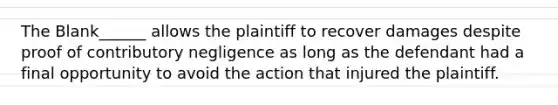 The Blank______ allows the plaintiff to recover damages despite proof of contributory negligence as long as the defendant had a final opportunity to avoid the action that injured the plaintiff.