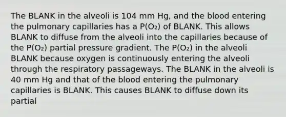 The BLANK in the alveoli is 104 mm Hg, and the blood entering the pulmonary capillaries has a P(O₂) of BLANK. This allows BLANK to diffuse from the alveoli into the capillaries because of the P(O₂) partial pressure gradient. The P(O₂) in the alveoli BLANK because oxygen is continuously entering the alveoli through the respiratory passageways. The BLANK in the alveoli is 40 mm Hg and that of the blood entering the pulmonary capillaries is BLANK. This causes BLANK to diffuse down its partial