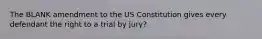 The BLANK amendment to the US Constitution gives every defendant the right to a trial by jury?