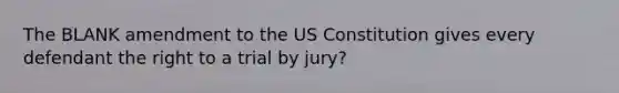 The BLANK amendment to the US Constitution gives every defendant the right to a trial by jury?