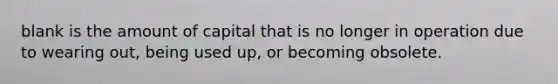 blank is the amount of capital that is no longer in operation due to wearing out, being used up, or becoming obsolete.