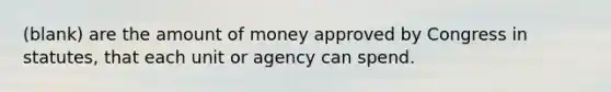 (blank) are the amount of money approved by Congress in statutes, that each unit or agency can spend.