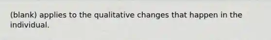 (blank) applies to the qualitative changes that happen in the individual.