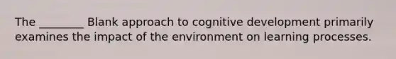 The ________ Blank approach to cognitive development primarily examines the impact of the environment on learning processes.