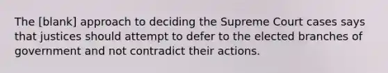 The [blank] approach to deciding the Supreme Court cases says that justices should attempt to defer to the elected branches of government and not contradict their actions.