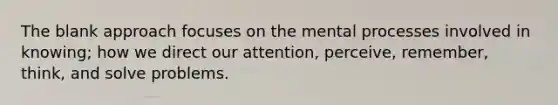The blank approach focuses on the mental processes involved in knowing; how we direct our attention, perceive, remember, think, and solve problems.