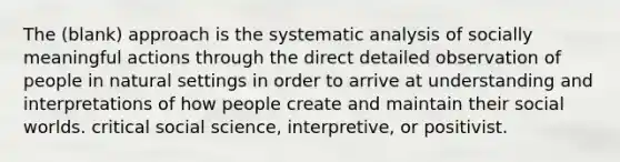 The (blank) approach is the systematic analysis of socially meaningful actions through the direct detailed observation of people in natural settings in order to arrive at understanding and interpretations of how people create and maintain their social worlds. critical social science, interpretive, or positivist.