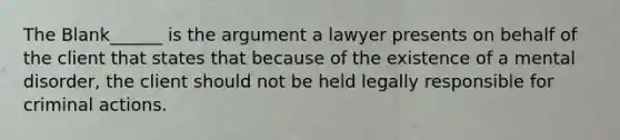 The Blank______ is the argument a lawyer presents on behalf of the client that states that because of the existence of a mental disorder, the client should not be held legally responsible for criminal actions.