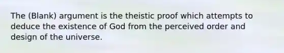 The (Blank) argument is the theistic proof which attempts to deduce the existence of God from the perceived order and design of the universe.