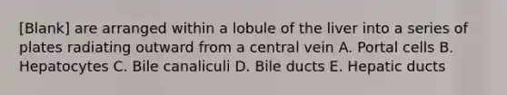 [Blank] are arranged within a lobule of the liver into a series of plates radiating outward from a central vein A. Portal cells B. Hepatocytes C. Bile canaliculi D. Bile ducts E. Hepatic ducts