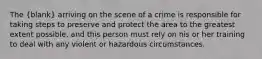 The (blank) arriving on the scene of a crime is responsible for taking steps to preserve and protect the area to the greatest extent possible, and this person must rely on his or her training to deal with any violent or hazardous circumstances.