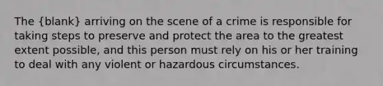 The (blank) arriving on the scene of a crime is responsible for taking steps to preserve and protect the area to the greatest extent possible, and this person must rely on his or her training to deal with any violent or hazardous circumstances.